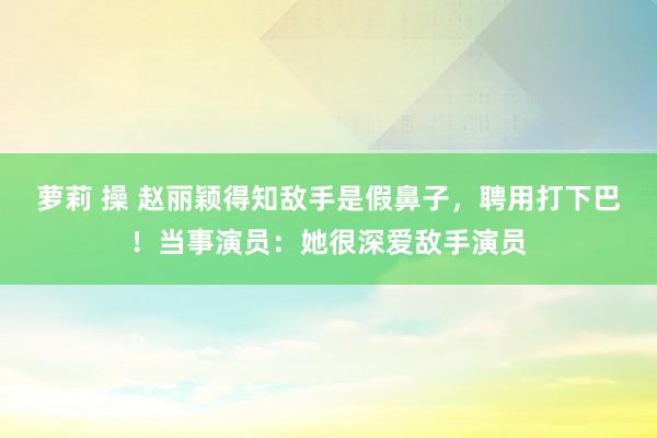 萝莉 操 赵丽颖得知敌手是假鼻子，聘用打下巴！当事演员：她很深爱敌手演员