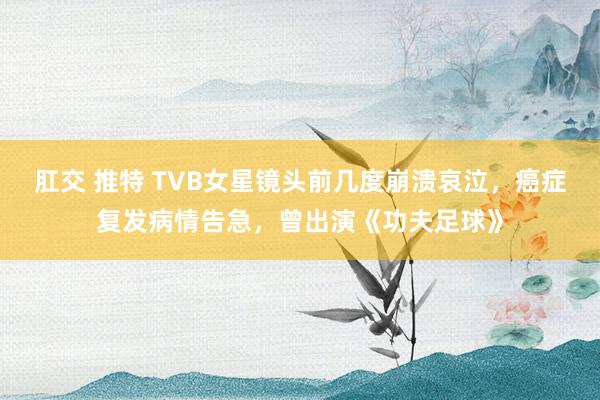 肛交 推特 TVB女星镜头前几度崩溃哀泣，癌症复发病情告急，曾出演《功夫足球》